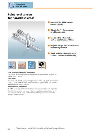 Point level sensors
for hazardous areas
Approved for ATEX areas of
category 3D/3G
“Plug & Play” – factory preset
to oil-based media
Can be set to other media
such as alcohol using IO-Link
Hygienic design with maintenance-
free sealing concept
Shock and vibration resistant in
a robust stainless steel housing
Level detection in explosive atmospheres
LMT sensors reliably detect levels in storage tanks in explosive areas. They can be
used in zones 2 and 22.
Food-grade
The sensor with its high-quality housing materials such as high-grade stainless steel
(316L / 1.4404) and PEEK meets all requirements for hygienic areas. This includes
approvals such as EHEDG and FDA.
Versatile sensor for all media
The LMT can be adjusted to almost all liquid and viscous media as well as powders.
The distinction between two media in the same application is possible due to the
two switching outputs which can be set independently. Convenient parameter
setting is made via IO-Link.
For hygienic
and wet areas
72
Product selectors and further information can be found at: www.ifm.com
 