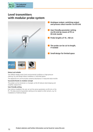 Level transmitters
with modular probe system
Analogue output, switching output
and process value transfer via IO-Link
User-friendly parameter setting
via IO-Link by means of PC or
IO-Link master
Probe lengths of 10...160 cm
The probe can be cut to length,
if needed
Small design for limited space
Robust and reliable
The LR9020 reliably resists harsh environmental conditions or high-pressure
cleaning. Its small design allows installation in restricted spaces.
The digital IO-Link communication prevents disturbance in measured value transfer.
Successful thanks to modular concept
The probes can be shortened, or changed, so the LR reduces stock-keeping and
simplifies replacement.
User-friendly setting
Even before installation the user can set the sensor parameters via IO-Link on the
PC. The data record of parameter setting can be copied to other sensors, e.g. for
installations of identical design
For industrial
applications
76
Product selectors and further information can be found at: www.ifm.com
 