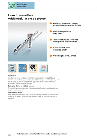 Level transmitters
with modular probe system
Mounting adjustment enables
position-independent installation
Medium temperature
up to 100 °C
Simulation function facilitates
testing of the plant software
Automatic detection
of the rod length
Probe lengths of 15...200 cm
Application
Harsh environment conditions or high temperatures leave the LR2050 cold.
Installation in confined spaces or detection of oils using a coaxial pipe is no problem
for LR, either. LR flexibly adapts to any application thanks to the installation
adjustment and the modular concept.
Successful thanks to modular concept
The probes can be shortened, or changed, so the LR reduces stock-keeping and
simplifies replacement.
User-friendly setting
Even before installation the user can set the sensor parameters via pushbuttons
or IO-Link on the PC. Installation adjustment is made on site via pushbutton, if
required
For industrial
applications
78
Product selectors and further information can be found at: www.ifm.com
 