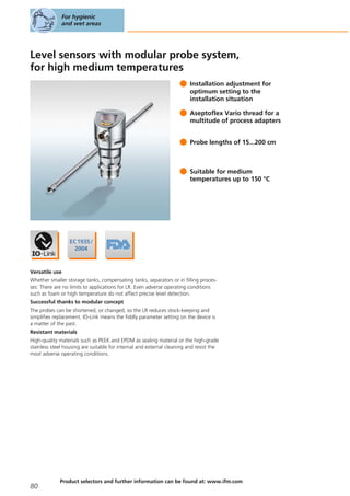 Level sensors with modular probe system,
for high medium temperatures
Installation adjustment for
optimum setting to the
installation situation
Aseptoflex Vario thread for a
multitude of process adapters
Probe lengths of 15...200 cm
Suitable for medium
temperatures up to 150 °C
Versatile use
Whether smaller storage tanks, compensating tanks, separators or in filling proces-
ses: There are no limits to applications for LR. Even adverse operating conditions
such as foam or high temperature do not affect precise level detection.
Successful thanks to modular concept
The probes can be shortened, or changed, so the LR reduces stock-keeping and
simplifies replacement. IO-Link means the fiddly parameter setting on the device is
a matter of the past.
Resistant materials
High-quality materials such as PEEK and EPDM as sealing material or the high-grade
stainless steel housing are suitable for internal and external cleaning and resist the
most adverse operating conditions.
For hygienic
and wet areas
80
Product selectors and further information can be found at: www.ifm.com
 