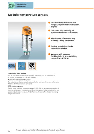 Modular temperature sensors
Clearly indicate the acceptable
ranges: programmable red / green
display
Quick and easy handling via
3 pushbuttons with VDMA menu
Visualisation of the switching
states by clearly visible LEDs
Flexible installation thanks
to modular concept
Versions with analogue
(4...20 mA/0...10 V) or switching
output (2 x PNP/NPN)
One unit for many sensors
The TR evaluation unit is a universal control and display unit for connection of
PT100 / PT1000 sensors (TT, TM and TS series)
Automatic detection of the probe
The evaluation unit automatically detects whether two-wire, three-wire or four-wire
Pt100 or Pt1000 sensors are connected.
Wide measuring range
Thanks to the extended measuring range of -100...600 °C, an enormous number of
common temperature measurement and monitoring tasks in the manufacturing and
process industries can be solved. And, of course, ifm also offers the corresponding
temperature sensors.
For industrial
applications
84
Product selectors and further information can be found at: www.ifm.com
 