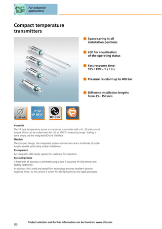 Compact temperature
transmitters
Space-saving in all
installation positions
LED for visualisation
of the operating status
Fast response time:
T05 / T09 = 1 s / 3 s
Pressure resistant up to 400 bar
Different installation lengths
from 25...150 mm
Versatile
The TA type temperature sensor is a universal transmitter with a 4...20 mA current
output which can be scaled over the -50 to 150 °C measuring range. Scaling is
done simply via the integrated IO-Link interface
Flexible
The compact design, the integrated process connections and a multitude of probe
lengths enable particularly simple installation.
Transparent
An integrated LED clearly signals the readiness for operation.
Fast and precise
A high level of accuracy is achieved using a class A accuracy Pt1000 sensor and
factory calibration.
In addition, ifm’s tried and tested film technology ensures excellent dynamic
response times. So this sensor is suited for all highly precise and rapid processes.
For industrial
applications
86
Product selectors and further information can be found at: www.ifm.com
 