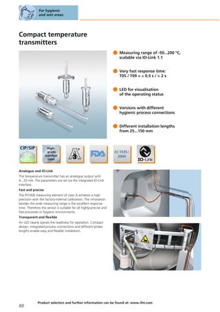 Compact temperature
transmitters
Measuring range of -50...200 °C,
scalable via IO-Link 1.1
Very fast response time:
T05 / T09 = < 0.5 s / < 2 s
LED for visualisation
of the operating status
Versions with different
hygienic process connections
Different installation lengths
from 25...150 mm
Analogue and IO-Link
The temperature transmitter has an analogue output with
4...20 mA. The parameters are set via the integrated IO-Link
interface.
Fast and precise
The Pt1000 measuring element of class A achieves a high
precision with the factory-internal calibration. The innovation
besides the wide measuring range is the excellent response
time. Therefore the sensor is suitable for all highly-precise and
fast processes in hygienic environments.
Transparent and flexible
An LED clearly signals the readiness for operation. Compact
design, integrated process connections and different probe
lengths enable easy and flexible installation.
For hygienic
and wet areas
88
Product selectors and further information can be found at: www.ifm.com
 