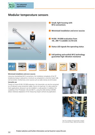 Modular temperature sensors
Small, light housing with
M12 connections
Minimised installation and error sources
Pt100 / Pt1000 evaluation from
-50...300 °C scalable via IO-Link
Status LED signals the operating status
Full potting and ecolink M12 technology
guarantee high vibration resistance
Minimised installation and error sources
Using two standardised M12 connections, the installation complexity of the TP
temperature plug is reduced to a minimum as compared to a common head / DIN
rail transmitter. Furthermore, error sources such as cable clamps are eliminated.
Versatile use
Thanks to 4-wire Pt100 / Pt1000 evaluation, the transmitter can also be connected
to a Pt element using connection cables. Due to its small size, it is also suited for
harsh applications, because it can be installed in a safe position. In addition the
scalability of the TP between -50 and 300 °C, using the USB interface E30396
allows individual adaptation of the measuring range to almost any application.
Use of a modular TP transmitter instead
of a common head / DIN rail transmitter.
For industrial
applications
90
Product selectors and further information can be found at: www.ifm.com
 