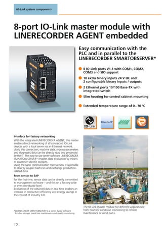 IO-Link system components
10
Easy communication with the
PLC and in parallel to the
LINERECORDER SMARTOBSERVER*
Interface for factory networking
With the integrated LINERECORDER AGENT, this master
enables direct networking of all connected IO-Link
devices with a local server via an Ethernet network.
Using this connection, machine data, process parameters
and diagnostic data can be directly read and processed
by the IT. The easy-to-use server software LINERECORDER
SMARTOBVSERVER* enables data evaluation by means
of customer-specific cockpits.
Using the same communication mechanisms, it is possible
to directly couple machines and exchange production-
related data.
From sensor to SAP
For the first time, sensor data can be directly transmitted
to management software – and this on a factory-wide
or even worldwide level.
Evaluation of the obtained data in real time enables an
increase in production efficiency and energy savings in
the context of Industry 4.0.
The IO-Link master module for different applications:
from machine condition monitoring to remote
maintenance of wind parks.
*LINERECORDER SMARTOBSERVER is a server-based software
for data storage, predictive maintenance and quality monitoring.
8 IO-Link ports V1.1 with COM1, COM2,
COM3 and SIO support
10 extra binary inputs 24 V DC and
2 configurable binary inputs / outputs
2 Ethernet ports 10/100 Base-TX with
integrated switch
Slim housing for control cabinet mounting
Extended temperature range of 0...70 °C
8-port IO-Link master module with
LINERECORDER AGENT embedded
 