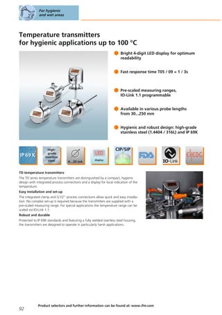 Temperature transmitters
for hygienic applications up to 100 °C
Bright 4-digit LED display for optimum
readability
Fast response time T05 / 09 = 1 / 3s
Pre-scaled measuring ranges,
IO-Link 1.1 programmable
Available in various probe lengths
from 30...250 mm
Hygienic and robust design: high-grade
stainless steel (1.4404 / 316L) and IP 69K
TD temperature transmitters
The TD series temperature transmitters are distinguished by a compact, hygienic
design with integrated process connections and a display for local indication of the
temperature.
Easy installation and set-up
The integrated clamp and G1/2" process connections allow quick and easy installa-
tion. No complex set-up is required because the transmitters are supplied with a
pre-scaled measuring range. For special applications the temperature range can be
scaled via IO-Link 1.1.
Robust and durable
Protected to IP 69K standards and featuring a fully welded stainless steel housing,
the transmitters are designed to operate in particularly harsh applications.
For hygienic
and wet areas
92
Product selectors and further information can be found at: www.ifm.com
 