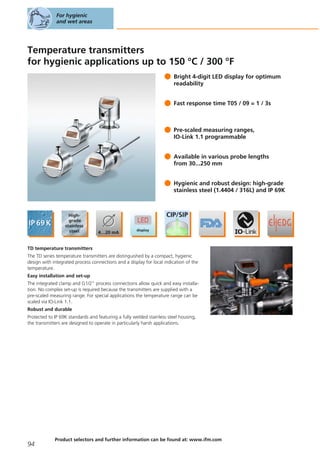 Temperature transmitters
for hygienic applications up to 150 °C / 300 °F
Bright 4-digit LED display for optimum
readability
Fast response time T05 / 09 = 1 / 3s
Pre-scaled measuring ranges,
IO-Link 1.1 programmable
Available in various probe lengths
from 30...250 mm
Hygienic and robust design: high-grade
stainless steel (1.4404 / 316L) and IP 69K
TD temperature transmitters
The TD series temperature transmitters are distinguished by a compact, hygienic
design with integrated process connections and a display for local indication of the
temperature.
Easy installation and set-up
The integrated clamp and G1/2" process connections allow quick and easy installa-
tion. No complex set-up is required because the transmitters are supplied with a
pre-scaled measuring range. For special applications the temperature range can be
scaled via IO-Link 1.1.
Robust and durable
Protected to IP 69K standards and featuring a fully welded stainless steel housing,
the transmitters are designed to operate in particularly harsh applications.
For hygienic
and wet areas
94
Product selectors and further information can be found at: www.ifm.com
 