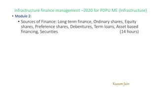 Kusum Jain
Infrastructure finance management –2020 for PDPU ME (Infrastructure)
• Module 2:
• Sources of Finance: Long term finance, Ordinary shares, Equity
shares, Preference shares, Debentures, Term loans, Asset based
financing, Securities (14 hours)
 