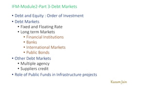 Kusum Jain
IFM-Module2-Part 3-Debt Markets
• Debt and Equity : Order of Investment
• Debt Markets
• Fixed and Floating Rate
• Long term Markets
• Financial Institutions
• Banks
• International Markets
• Public Bonds
• Other Debt Markets
• Multiple agency
• Suppliers credit
• Role of Public Funds in Infrastructure projects
 