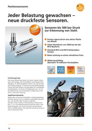16
Sensoren bis 500 bar Druck
zur Erkennung von Stahl.
Funktionsprinzip
Das neue Wirkprinzip basiert auf einer magnet-induk-
tiven Technologie, die ausschließlich ferromagnetische
Metalle (z. B. Werkzeugstahl) erkennt. Der Sensor lässt
sich bündig einbauen. Er erfasst auch bei überbündigem
Einbau das Stahl-Target und zeigt dabei ein zuverlässiges
Schaltverhalten mit einem Schaltabstand von 1,8 mm.
Die Abdichtung zum Druckbereich erfolgt über einen
Dicht- und einen Stützring.
Applikationsbeispiele
Neben dem Einsatz als Endschalter in Hydraulikzylindern
wird der Sensor auch an weiteren Hydraulikkomponen-
ten, wie Ventilen oder Pumpen eingesetzt.
Darüber hinaus findet er Anwendung im Maschinen-
bau, z. B. in Kunststoffumspritzmaschinen oder in der
Prozessindustrie. Die neuen Sensoren der Baureihen
MFH und M9H bieten eine beeindruckende Leistung zu
einem attraktiven Preis.
Extrem robust durch eine aktive Fläche
aus Metall.
Hoher Berstdruck von 2000 bar bei der
M12-Bauform.
Standard M12 und M14 Gehäusebau-
formen.
Beste Leistung zu einem attraktiven Preis.
Widerstandsfähig:
übersteht 10 millionen Druckzyklen.
Jeder Belastung gewachsen –
neue druckfeste Sensoren.
Positionssensoren
 