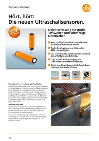 20
Objekterfassung für große
Tastweiten und schwierige
Oberflächen.
Die Alternative für schwierige Oberflächen
Ultraschallsensoren senden und empfangen Schallwellen
im Ultraschallbereich. Das zu erfassende Objekt reflektiert
die Schallwellen und per Laufzeitmessung wird die
Distanzinformation ermittelt. Anders als bei optischen
Sensoren spielen Farbe, Transparenz oder Glanzgrad
des Objektes keine Rolle. So lassen sich z. B. Blisterver-
packungen in der Verpackungstechnik oder transparente
Kunststoffschalen in der Lebensmittelindustrie zuver-
lässig detektieren.
Hohe Performance
Die ifm-Ultraschallsensoren in Bauform M18 bieten
einen besonders kleinen Blindbereich und große Tast-
weiten, wie sie sonst nur von Sensoren in deutlich
größerer Bauform erreicht werden.
Bei starken Verschmutzungen arbeiten die Sensoren
zuverlässig und können somit in Applikationen einge-
setzt werden, in denen optische Sensoren an ihre
Grenzen stoßen.
Kunststoffgehäuse M18 in den beiden
Baulängen 60 mm und 98 mm.
Große Reichweiten von 300 mm bis
2200 mm verfügbar.
Der schwingende Schallwandler reduziert
die Anhaftung von Schmutz.
Digital- und Analogausgang zur
Grenzwert- und Distanzerfassung.
Einfachste Einstellung mittels Teach-Taste,
Leitungs-Teach oder IO-Link.
Hört, hört:
Die neuen Ultraschallsensoren.
Positionssensoren
 