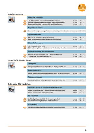3
Smarte 3D-Sensorik – der 5. Sinn für mobile Arbeitsmaschinen
Gezielt wahrnehmen – jetzt in echtem 3D
Kamerasysteme für mobile Arbeitsmaschinen
(04.2016
(04.2016
Industrielle Bildverarbeitung
„K=1“-Sensoren in hochwertiger Edelstahlausführung
Sensoren für die Fabrikautomation mit Reduktionsfaktor K=1
Magnetfeldfeste „K=1“-Sensoren für den Schweißbereich
Induktive Sensoren
Infrarotsensoren / Rotlichtsensoren
Wenn es drunter und drüber läuft – der neue O6 Coolant
„O6 WetLine“ spricht jetzt auch IO-Link
(11.2015)
(11.2014)
(04.2016)
(11.2015)
(11.2015)
Positionssensoren
6 - 7
8 - 9
10 - 11
Genial einfach: Signalanzeige für den perfekten kapazitiven Schaltpunkt
Kapazitive Sensoren
(04.2016) 12 - 13
500 bar? Na und?! Neue Hydrauliksensoren
Jeder Belastung gewachsen – neue druckfeste Sensoren
Zylindersensoren
(04.2016)
(04.2015)
14 - 15
16 - 17
22 - 23
24 - 25
Ultraschallsensoren
Hört, was sonst keiner sieht
Objekterfassung für große Tastweiten und schwierige Oberflächen
(04.2016)
(04.2016)
18 - 19
20 - 21
32 - 33
34 - 35
Intelligenter, inkrementaler Drehgeber mit Display und IO-Link
Drehgeber
(04.2015)
Sensoren für Motion Control
26 - 27
Sensor und Auswertung in einem Gehäuse. Auch mit ATEX-Zulassung
Drehzahlsensoren
(04.2016) 28 - 29
Hochauflösende 3D-Kamera für innovative Vision Integration
3D-Kameras
(11.2015) 40 - 41
Robuste und präzise Neigungssensorik – jetzt auch mit IO-Link
Neigungssensoren
(11.2015) 30 - 31
TOP
TOP
TOP
TOP
TOP
TOP
TOP
Vollständigkeitskontrolle für die Verpackungstechnik
Volumenbestimmung für Lager- und Fördertechnik
3D-Sensoren
(11.2015)
(11.2015)
36 - 37
38 - 39
TOP
TOP
TOP
TOP
TOP
TOP
TOP
 