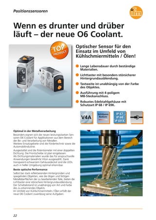22
Optischer Sensor für den
Einsatz im Umfeld von
Kühlschmiermitteln / Ölen!
Optimal in der Metallverarbeitung
Besonders eignen sich die neuen leistungsstarken Sen-
soren O6 Coolant für Applikationen aus dem Bereich
der Be- und Verarbeitung von Metallen.
Weitere Einsatzgebiete sind die Fördertechnik sowie die
Automobilindustrie.
Ausgestattet sind die Potentiometer mit einer doppelten
Dichtung. Die Frontscheibe ist plan eingelassen.
Als Dichtungsmaterialien wurde das für anspruchsvolle
Anwendungen bewährte Viton ausgewählt. Dank
transparent-schwarzem Gehäusedeckel sind die LEDs
auch in heller Umgebung optimal erkennbar.
Beste optische Performance
Selbst bei stark reflektierenden Hintergründen und
spiegelnden Objekten, wie die öligen und fettigen
Metalloberflächen der zu bearbeitenden Teile, bieten die
Lichttaster eine störsichere Hintergrundausblendung.
Der Schaltabstand ist unabhängig von Art und Farbe
des zu erkennendes Objekts.
Im Umfeld von Kühlschmiermitteln / Ölen erfüllt der
neue O6 Coolant zuverlässig seine Aufgaben.
Lange Lebensdauer durch beständige
Materialien.
Lichttaster mit besonders störsicherer
Hintergrundausblendung.
Tastweite ist unabhängig von der Farbe
des Objektes.
Ausführung mit 4-poligem
M8-Steckanschluss.
Robustes Edelstahlgehäuse mit
Schutzart IP 68 / IP 69K.
Wenn es drunter und drüber
läuft – der neue O6 Coolant.
Positionssensoren
 