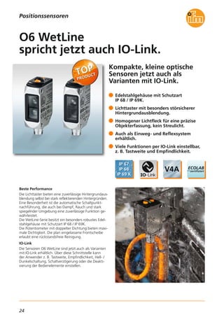 24
Kompakte, kleine optische
Sensoren jetzt auch als
Varianten mit IO-Link.
Beste Performance
Die Lichttaster bieten eine zuverlässige Hintergrundaus-
blendung selbst bei stark reflektierenden Hintergründen.
Eine Besonderheit ist die automatische Schaltpunkt-
nachführung, die auch bei Dampf, Rauch und stark
spiegelnder Umgebung eine zuverlässige Funktion ge-
währleistet.
Die WetLine-Serie besitzt ein besonders robustes Edel-
stahlgehäuse mit Schutzart IP 68 / IP 69K.
Die Potentiometer mit doppelter Dichtung bieten maxi-
male Dichtigkeit. Die plan eingelassene Frontscheibe
erlaubt eine rückstandsfreie Reinigung.
IO-Link
Die Sensoren O6 WetLine sind jetzt auch als Varianten
mit IO-Link erhältlich. Über diese Schnittstelle kann
der Anwender z. B. Tastweite, Empfindlichkeit, Hell- /
Dunkelschaltung, Schaltverzögerung oder die Deakti-
vierung der Bedienelemente einstellen.
Edelstahlgehäuse mit Schutzart
IP 68 / IP 69K.
Lichttaster mit besonders störsicherer
Hintergrundausblendung.
Homogener Lichtfleck für eine präzise
Objekterfassung, kein Streulicht.
Auch als Einweg- und Reflexsystem
erhältlich.
Viele Funktionen per IO-Link einstellbar,
z. B. Tastweite und Empfindlichkeit.
O6 WetLine
spricht jetzt auch IO-Link.
Positionssensoren
 