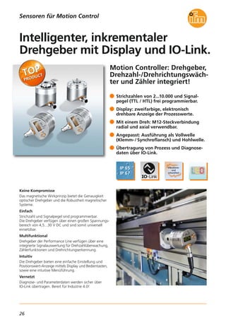 26
Motion Controller: Drehgeber,
Drehzahl-/Drehrichtungswäch-
ter und Zähler integriert!
Keine Kompromisse
Das magnetische Wirkprinzip bietet die Genauigkeit
optischer Drehgeber und die Robustheit magnetischer
Systeme.
Einfach
Strichzahl und Signalpegel sind programmierbar.
Die Drehgeber verfügen über einen großen Spannungs-
bereich von 4,5...30 V DC und sind somit universell
einsetzbar.
Multifunktional
Drehgeber der Performance Line verfügen über eine
integrierte Signalauswertung für Drehzahlüberwachung,
Zählerfunktionen und Drehrichtungserkennung.
Intuitiv
Die Drehgeber bieten eine einfache Einstellung und
Positionswert-Anzeige mittels Display und Bedientasten,
sowie eine intuitive Menüführung.
Vernetzt
Diagnose- und Parameterdaten werden sicher über
IO-Link übertragen. Bereit für Industrie 4.0!
Strichzahlen von 2...10.000 und Signal-
pegel (TTL / HTL) frei programmierbar.
Display: zweifarbige, elektronisch
drehbare Anzeige der Prozesswerte.
Mit einem Dreh: M12-Steckverbindung
radial und axial verwendbar.
Angepasst: Ausführung als Vollwelle
(Klemm-/ Synchroflansch) und Hohlwelle.
Übertragung von Prozess und Diagnose-
daten über IO-Link.
Intelligenter, inkrementaler
Drehgeber mit Display und IO-Link.
Sensoren für Motion Control
 