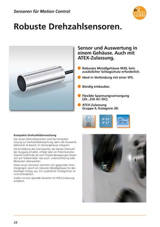 28
Sensoren für Motion Control
Sensor und Auswertung in
einem Gehäuse. Auch mit
ATEX-Zulassung.
Kompakte Drehzahlüberwachung
Die neuen Drehzahlsensoren sind die kompakte
Lösung zur Drehzahlüberwachung, denn die Auswerte-
elektronik ist bereits im Sensorgehäuse integriert.
Die Einstellung des Grenzwertes, bei dessen Drehzahl
der Ausgang schaltet, erfolgt über ein Potentiometer.
Sowohl rotierende als auch lineare Bewegungen lassen
sich auf Sollwertüber- wie auch -unterschreitung oder
Blockieren überwachen.
Diese neuen Sensoren zeichnen sich gegenüber ihren
Vorgängern durch ein robustes Metallgehäuse für den
bündigen Einbau aus. Ein zusätzlicher Schlagschutz ist
nicht erforderlich.
Zudem ist eine spezielle Variante mit ATEX-Zulassung
erhältlich.
Robustes Metallgehäuse M30, kein
zusätzlicher Schlagschutz erforderlich.
Ideal in Verbindung mit einer SPS.
Bündig einbaubar.
Flexible Spannungsversorgung
(20...250 AC/DC).
ATEX-Zulassung
Gruppe II, Kategorie 3D.
Robuste Drehzahlsensoren.
 