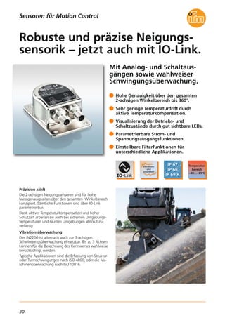 30
Mit Analog- und Schaltaus-
gängen sowie wahlweiser
Schwingungsüberwachung.
Präzision zählt
Die 2-achsigen Neigungssensoren sind für hohe
Messgenauigkeiten über den gesamten Winkelbereich
konzipiert. Sämtliche Funktionen sind über IO-Link
parametrierbar.
Dank aktiver Temperaturkompensation und hoher
Schutzart arbeiten sie auch bei extremen Umgebungs-
temperaturen und rausten Umgebungen absolut zu-
verlässig.
Vibrationsüberwachung
Der JN2200 ist alternativ auch zur 3-achsigen
Schwingungsüberwachung einsetzbar. Bis zu 3 Achsen
können für die Berechnung des Kennwertes wahlweise
berücksichtigt werden.
Typische Applikationen sind die Erfassung von Struktur-
oder Turmschwingungen nach ISO 4866, oder die Ma-
schinenüberwachung nach ISO 10816.
Hohe Genauigkeit über den gesamten
2-achsigen Winkelbereich bis 360°.
Sehr geringe Temperaturdrift durch
aktive Temperaturkompensation.
Visualisierung der Betriebs- und
Schaltzustände durch gut sichtbare LEDs.
Parametrierbare Strom- und
Spannungsausgangsfunktionen.
Einstellbare Filterfunktionen für
unterschiedliche Applikationen.
Robuste und präzise Neigungs-
sensorik – jetzt auch mit IO-Link.
Sensoren für Motion Control
 