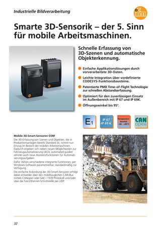 32
Schnelle Erfassung von
3D-Szenen und automatische
Objekterkennung.
Mobile 3D-Smart-Sensoren O3M
Die 3D-Erfassung von Szenen und Objekten, die in
Produktionsanlagen bereits Standard ist, nimmt nun
Einzug im Bereich der mobilen Arbeitsmaschinen.
Dadurch ergeben sich neben neuen Möglichkeiten zur
Fahrzeugautomatisierung (AGV, automated guided
vehicle) auch neue Assistenzfunktionen für Automati-
sierungsaufgaben.
Dafür stehen verschiedene integrierte Funktionen, per
Windows-Software parametrierbar, standardmäßig zur
Verfügung.
Die einfache Anbindung der 3D-Smart-Sensoren erfolgt
dabei entweder über den mobiltauglichen CAN-Bus
mittels CANopen oder SAE J 1939 Protokoll und/oder
über die Fast-Ethernet-Schnittstelle per UDP.
Einfache Applikationslösungen durch
vorverarbeitete 3D-Daten.
Leichte Integration über vordefinierte
CODESYS-Funktionsbausteine.
Patentierte PMD Time-of-Flight Technologie
zur schnellen Abstandserfassung.
Optimiert für den zuverlässigen Einsatz
im Außenbereich mit IP 67 und IP 69K.
Öffnungswinkel bis 95°.
Smarte 3D-Sensorik – der 5. Sinn
für mobile Arbeitsmaschinen.
Industrielle Bildverarbeitung
 