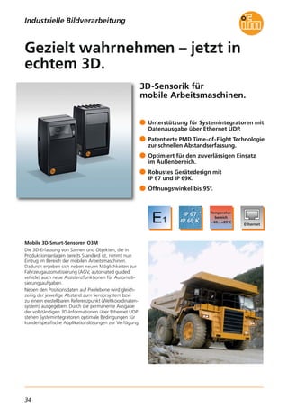 34
3D-Sensorik für
mobile Arbeitsmaschinen.
Mobile 3D-Smart-Sensoren O3M
Die 3D-Erfassung von Szenen und Objekten, die in
Produktionsanlagen bereits Standard ist, nimmt nun
Einzug im Bereich der mobilen Arbeitsmaschinen.
Dadurch ergeben sich neben neuen Möglichkeiten zur
Fahrzeugautomatisierung (AGV, automated guided
vehicle) auch neue Assistenzfunktionen für Automati-
sierungsaufgaben.
Neben den Positionsdaten auf Pixelebene wird gleich-
zeitig der jeweilige Abstand zum Sensorsystem bzw.
zu einem einstellbaren Referenzpunkt (Weltkoordinaten-
system) ausgegeben. Durch die permanente Ausgabe
der vollständigen 3D-Informationen über Ethernet UDP
stehen Systemintegratoren optimale Bedingungen für
kundenspezifische Applikationslösungen zur Verfügung.
Unterstützung für Systemintegratoren mit
Datenausgabe über Ethernet UDP.
Patentierte PMD Time-of-Flight Technologie
zur schnellen Abstandserfassung.
Optimiert für den zuverlässigen Einsatz
im Außenbereich.
Robustes Gerätedesign mit
IP 67 und IP 69K.
Öffnungswinkel bis 95°.
Gezielt wahrnehmen – jetzt in
echtem 3D.
Industrielle Bildverarbeitung
 