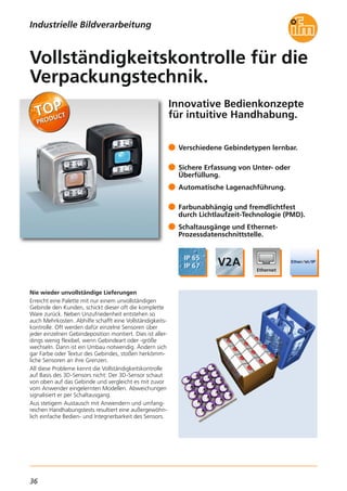 36
Innovative Bedienkonzepte
für intuitive Handhabung.
Nie wieder unvollständige Lieferungen
Erreicht eine Palette mit nur einem unvollständigen
Gebinde den Kunden, schickt dieser oft die komplette
Ware zurück. Neben Unzufriedenheit entstehen so
auch Mehrkosten. Abhilfe schafft eine Vollständigkeits-
kontrolle. Oft werden dafür einzelne Sensoren über
jeder einzelnen Gebindeposition montiert. Dies ist aller-
dings wenig flexibel, wenn Gebindeart oder -größe
wechseln. Dann ist ein Umbau notwendig. Ändern sich
gar Farbe oder Textur des Gebindes, stoßen herkömm-
liche Sensoren an ihre Grenzen.
All diese Probleme kennt die Vollständigkeitskontrolle
auf Basis des 3D-Sensors nicht: Der 3D-Sensor schaut
von oben auf das Gebinde und vergleicht es mit zuvor
vom Anwender eingelernten Modellen. Abweichungen
signalisiert er per Schaltausgang.
Aus stetigem Austausch mit Anwendern und umfang-
reichen Handhabungstests resultiert eine außergewöhn-
lich einfache Bedien- und Integrierbarkeit des Sensors.
Verschiedene Gebindetypen lernbar.
Sichere Erfassung von Unter- oder
Überfüllung.
Automatische Lagenachführung.
Farbunabhängig und fremdlichtfest
durch Lichtlaufzeit-Technologie (PMD).
Schaltausgänge und Ethernet-
Prozessdatenschnittstelle.
Vollständigkeitskontrolle für die
Verpackungstechnik.
Industrielle Bildverarbeitung
 