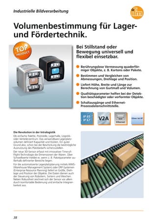 38
Bei Stillstand oder
Bewegung universell und
flexibel einsetzbar.
Die Revolution in der Intralogistik
Ob einfache Palette, Poststelle, Lagerhalle, Logistik-
oder Verteilerzentrum: Das verwendbare Lagerplatz-
volumen definiert Kapazität und Kosten. Ein guter
Grund also, schon bei der Beschickung die bestmögliche
Ausnutzung des Platzbedarfs sicherzustellen.
Der neue 3D-Sensor erfasst mit innovativer Time-of-
Flight-Technologie die Dimensionen der Waren. Über
Schwellwerte meldet er, wenn z. B. Paketparameter au-
ßerhalb definierter Bereiche liegen.
Für die automatisierte Lagerplatzplanung mittels WMS-
(Warehouse Management System) oder ERP-Systemen
(Enterprise Resource Planning) liefert er Größe, Dreh-
lage und Position der Objekte. Die Daten dienen auch
der Steuerung von Robotern, Sortern und Weichen.
Neben Robustheit zeichnet sich der Sensor vor allem
durch komfortable Bedienung und einfache Integrier-
barkeit aus.
Berührungslose Vermessung quaderför-
miger Objekte, z. B. Kartons oder Pakete.
Bestimmen und Vergleichen von
Abmessungen, Drehlage und Position.
Liefert Höhe, Breite und Länge zur
Berechnung von Gurtmaß und Volumen.
Qualitätsparameter helfen bei der Detek-
tion beschädigter oder verformter Objekte.
Schaltausgänge und Ethernet-
Prozessdatenschnittstelle.
Volumenbestimmung für Lager-
und Fördertechnik.
Industrielle Bildverarbeitung
 