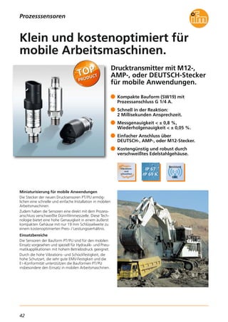 42
Drucktransmitter mit M12-,
AMP-, oder DEUTSCH-Stecker
für mobile Anwendungen.
Miniaturisierung für mobile Anwendungen
Die Stecker der neuen Drucksensoren PT/PU ermög-
lichen eine schnelle und einfache Installation in mobilen
Arbeitsmaschinen.
Zudem haben die Sensoren eine direkt mit dem Prozess-
anschluss verschweißte Dünnfilmmesszelle. Diese Tech-
nologie bietet eine hohe Genauigkeit in einem äußerst
kompakten Gehäuse mit nur 19 mm Schlüsselweite zu
einem kostenoptimierten Preis- / Leistungsverhältnis.
Einsatzbereiche
Die Sensoren der Bauform PT/PU sind für den mobilen
Einsatz vorgesehen und speziell für Hydraulik- und Pneu-
matikapplikationen mit hohem Betriebsdruck geeignet.
Durch die hohe Vibrations- und Schockfestigkeit, die
hohe Schutzart, die sehr gute EMV-Festigkeit und die
E1-Konformität unterstützen die Bauformen PT/PU
insbesondere den Einsatz in mobilen Arbeitsmaschinen.
Kompakte Bauform (SW19) mit
Prozessanschluss G 1/4 A.
Schnell in der Reaktion:
2 Millisekunden Ansprechzeit.
Messgenauigkeit < ± 0,8 %,
Wiederholgenauigkeit < ± 0,05 %.
Einfacher Anschluss über
DEUTSCH-, AMP-, oder M12-Stecker.
Kostengünstig und robust durch
verschweißtes Edelstahlgehäuse.
Klein und kostenoptimiert für
mobile Arbeitsmaschinen.
Prozesssensoren
 