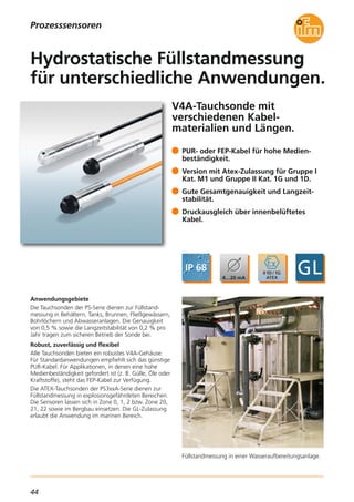 44
Prozesssensoren
V4A-Tauchsonde mit
verschiedenen Kabel-
materialien und Längen.
Füllstandmessung in einer Wasseraufbereitungsanlage.
Anwendungsgebiete
Die Tauchsonden der PS-Serie dienen zur Füllstand-
messung in Behältern, Tanks, Brunnen, Fließgewässern,
Bohrlöchern und Abwasseranlagen. Die Genauigkeit
von 0,5 % sowie die Langzeitstabilität von 0,2 % pro
Jahr tragen zum sicheren Betrieb der Sonde bei.
Robust, zuverlässig und flexibel
Alle Tauchsonden bieten ein robustes V4A-Gehäuse.
Für Standardanwendungen empfiehlt sich das günstige
PUR-Kabel. Für Applikationen, in denen eine hohe
Medienbeständigkeit gefordert ist (z. B. Gülle, Öle oder
Kraftstoffe), steht das FEP-Kabel zur Verfügung.
Die ATEX-Tauchsonden der PS3xxA-Serie dienen zur
Füllstandmessung in explosionsgefährdeten Bereichen.
Die Sensoren lassen sich in Zone 0, 1, 2 bzw. Zone 20,
21, 22 sowie im Bergbau einsetzen. Die GL-Zulassung
erlaubt die Anwendung im marinen Bereich.
PUR- oder FEP-Kabel für hohe Medien-
beständigkeit.
Version mit Atex-Zulassung für Gruppe I
Kat. M1 und Gruppe II Kat. 1G und 1D.
Gute Gesamtgenauigkeit und Langzeit-
stabilität.
Druckausgleich über innenbelüftetes
Kabel.
Hydrostatische Füllstandmessung
für unterschiedliche Anwendungen.
 