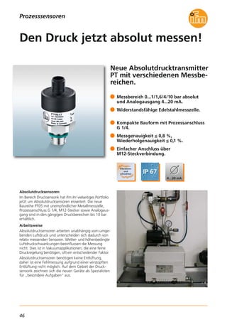 46
Neue Absolutdrucktransmitter
PT mit verschiedenen Messbe-
reichen.
Absolutdrucksensoren
Im Bereich Drucksensorik hat ifm ihr vielseitiges Portfolio
jetzt um Absolutdrucksensoren erweitert. Die neue
Baureihe PT05 mit unempfindlicher Metallmesszelle,
Prozessanschluss G 1/4, M12-Stecker sowie Analogaus-
gang sind in den gängigen Druckbereichen bis 10 bar
erhältlich.
Arbeitsweise
Absolutdrucksensoren arbeiten unabhängig vom umge-
benden Luftdruck und unterscheiden sich dadurch von
relativ messenden Sensoren. Wetter- und höhenbedingte
Luftdruckschwankungen beeinflussen die Messung
nicht. Dies ist in Vakuumapplikationen, die eine feine
Druckregelung benötigen, oft ein entscheidender Faktor.
Absolutdrucksensoren benötigen keine Entlüftung,
daher ist eine Fehlmessung aufgrund einer verstopften
Entlüftung nicht möglich. Auf dem Gebiet der Druck-
sensorik zeichnen sich die neuen Geräte als Spezialisten
für „besondere Aufgaben“ aus.
Messbereich 0...1/1,6/4/10 bar absolut
und Analogausgang 4...20 mA.
Widerstandsfähige Edelstahlmesszelle.
Kompakte Bauform mit Prozessanschluss
G 1/4.
Messgenauigkeit ≤ 0,8 %,
Wiederholgenauigkeit ≤ 0,1 %.
Einfacher Anschluss über
M12-Steckverbindung.
Den Druck jetzt absolut messen!
Prozesssensoren
 