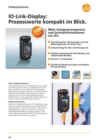 48
Mehr Anlagentransparenz
und Serviceinformationen
vor Ort.
Mehr Anlagentransparenz
Das IO-Link-Display ist eine flexible Lösung zur Anzeige
von Prozesswerten, Texten und Meldungen in der An-
lage. Es zeigt bis zu vier zugewiesene Prozesswerte
sowie Alarme und Warnungen an. Für einen schnellen
Überblick kann Klartext und wahlweise ein Farbum-
schlag von Text und Hintergrund genutzt werden.
Mittels Tasten kann der Anwender Steuerungsaktionen
der SPS auslösen oder Meldungen quittieren.
Einfache Einbindung
Das IO-Link-Display wird an einen IO-Link-Master ange-
schlossen und per SPS gesteuert. Zur Konfiguration ist
keine spezielle PC-Software erforderlich. Texte und Ein-
stellungen können über ein IO-Link-Device-Tool wie
LINERECORDER-SENSOR vorgegeben werden. Texte
und Einstellungen lassen sich auch während des laufen-
den Betriebs von der SPS aus anpassen.
Vier Messwerte / Textanzeigen und vier
Meldungsfenster für freien Text.
Farbumschlag für Text und Hintergrund.
Flexible Anpassung der Darstellung, auch
während des Betriebs.
IO-Link 1.1 kompatibel.
Einfache Einbindung in jede vorhandene
IO-Link-Struktur.
IO-Link-Display:
Prozesswerte kompakt im Blick.
Prozesssensoren
 