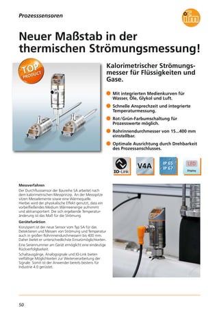 50
Kalorimetrischer Strömungs-
messer für Flüssigkeiten und
Gase.
Messverfahren
Der Durchflusssensor der Baureihe SA arbeitet nach
dem kalorimetrischen Messprinzip. An der Messspitze
sitzen Messelemente sowie eine Wärmequelle.
Hierbei wird der physikalische Effekt genutzt, dass ein
vorbeifließendes Medium Wärmeenergie aufnimmt
und abtransportiert. Die sich ergebende Temperatur-
änderung ist das Maß für die Strömung.
Gerätefunktion
Konzipiert ist der neue Sensor vom Typ SA für das
Detektieren und Messen von Strömung und Temperatur
auch in großen Rohrinnendurchmessern bis 400 mm.
Daher bietet er unterschiedlichste Einsatzmöglichkeiten.
Eine Seriennummer am Gerät ermöglicht eine eindeutige
Rückverfolgbarkeit.
Schaltausgänge, Analogsignale und IO-Link bieten
vielfältige Möglichkeiten zur Weiterverarbeitung der
Signale. Somit ist der Anwender bereits bestens für
Industrie 4.0 gerüstet.
Mit integrierten Medienkurven für
Wasser, Öle, Glykol und Luft.
Schnelle Ansprechzeit und integrierte
Temperaturmessung.
Rot/Grün-Farbumschaltung für
Prozesswerte möglich.
Rohrinnendurchmesser von 15...400 mm
einstellbar.
Optimale Ausrichtung durch Drehbarkeit
des Prozessanschlusses.
Neuer Maßstab in der
thermischen Strömungsmessung!
Prozesssensoren
 