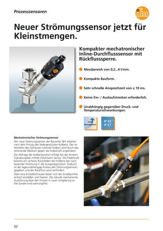 52
Kompakter mechatronischer
Inline-Durchflusssensor mit
Rückflusssperre.
Mechatronischer Strömungssensor
Der neue Strömungssensor der Baureihe SBY arbeitet
nach dem Prinzip des federgestützten Kolbens. Der im
Ventilsitz des Gehäuses ruhende Kolben wird durch das
strömende Medium gegen die Federkraft angehoben.
Die Abfrage der Kolbenposition erfolgt bei der binären
Signalausgabe mittels induktivem Sensor. Die Federkraft
bewirkt ein sicheres Rückstellen des Kolbens bei nach-
lassender Strömung in die Ausgangsposition. Dadurch
ist der lageunabhängige Einbau des Strömungssensors
gegeben und der Rückfluss wird verhindert.
Über eine Einstellschraube lassen sich die Schaltpunkte
einfach einstellen und fixieren. Die robuste mechanische
Ausführung lässt den Einsatz in rauer Umgebung zu.
Die Geräte sind wartungsfrei.
Messbereich von 0,2...4 l/min.
Kompakte Bauform.
Sehr schnelle Ansprechzeit von ≤ 10 ms.
Keine Ein- / Auslaufstrecken erforderlich.
Unabhängig gegenüber Druck- und
Temperaturschwankungen.
Neuer Strömungssensor jetzt für
Kleinstmengen.
Prozesssensoren
 