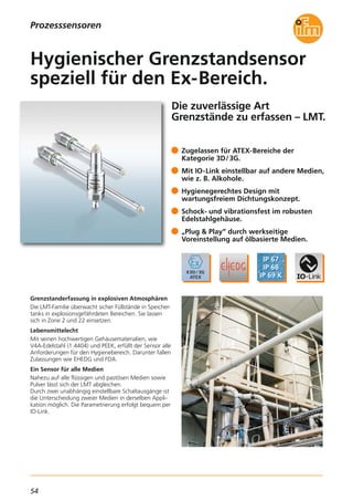 54
Die zuverlässige Art
Grenzstände zu erfassen – LMT.
Grenzstanderfassung in explosiven Atmosphären
Die LMT-Familie überwacht sicher Füllstände in Speicher-
tanks in explosionsgefährdeten Bereichen. Sie lassen
sich in Zone 2 und 22 einsetzen.
Lebensmittelecht
Mit seinen hochwertigen Gehäusematerialien, wie
V4A-Edelstahl (1.4404) und PEEK, erfüllt der Sensor alle
Anforderungen für den Hygienebereich. Darunter fallen
Zulassungen wie EHEDG und FDA.
Ein Sensor für alle Medien
Nahezu auf alle flüssigen und pastösen Medien sowie
Pulver lässt sich der LMT abgleichen.
Durch zwei unabhängig einstellbare Schaltausgänge ist
die Unterscheidung zweier Medien in derselben Appli-
kation möglich. Die Parametrierung erfolgt bequem per
IO-Link.
Zugelassen für ATEX-Bereiche der
Kategorie 3D/3G.
Mit IO-Link einstellbar auf andere Medien,
wie z. B. Alkohole.
Hygienegerechtes Design mit
wartungsfreiem Dichtungskonzept.
Schock- und vibrationsfest im robusten
Edelstahlgehäuse.
„Plug & Play“ durch werkseitige
Voreinstellung auf ölbasierte Medien.
Hygienischer Grenzstandsensor
speziell für den Ex-Bereich.
Prozesssensoren
 