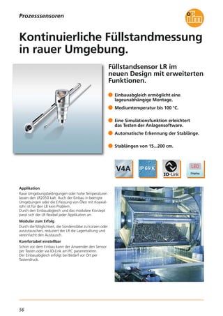 56
Füllstandsensor LR im
neuen Design mit erweiterten
Funktionen.
Applikation
Raue Umgebungsbedingungen oder hohe Temperaturen
lassen den LR2050 kalt. Auch der Einbau in beengte
Umgebungen oder die Erfassung von Ölen mit Koaxial-
rohr ist für den LR kein Problem.
Durch den Einbauabgleich und das modulare Konzept
passt sich der LR flexibel jeder Applikation an.
Modular zum Erfolg
Durch die Möglichkeit, die Sondenstäbe zu kürzen oder
auszutauschen, reduziert der LR die Lagerhaltung und
vereinfacht den Austausch.
Komfortabel einstellbar
Schon vor dem Einbau kann der Anwender den Sensor
per Tasten oder via IO-Link am PC parametrieren.
Der Einbauabgleich erfolgt bei Bedarf vor Ort per
Tastendruck.
Einbauabgleich ermöglicht eine
lageunabhängige Montage.
Mediumtemperatur bis 100 °C.
Eine Simulationsfunktion erleichtert
das Testen der Anlagensoftware.
Automatische Erkennung der Stablänge.
Stablängen von 15...200 cm.
Kontinuierliche Füllstandmessung
in rauer Umgebung.
Prozesssensoren
 