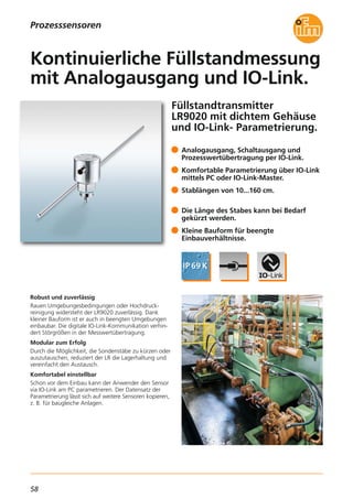 58
Füllstandtransmitter
LR9020 mit dichtem Gehäuse
und IO-Link- Parametrierung.
Robust und zuverlässig
Rauen Umgebungesbedingungen oder Hochdruck-
reinigung widersteht der LR9020 zuverlässig. Dank
kleiner Bauform ist er auch in beengten Umgebungen
einbaubar. Die digitale IO-Link-Kommunikation verhin-
dert Störgrößen in der Messwertübertragung.
Modular zum Erfolg
Durch die Möglichkeit, die Sondenstäbe zu kürzen oder
auszutauschen, reduziert der LR die Lagerhaltung und
vereinfacht den Austausch.
Komfortabel einstellbar
Schon vor dem Einbau kann der Anwender den Sensor
via IO-Link am PC parametrieren. Der Datensatz der
Parametrierung lässt sich auf weitere Sensoren kopieren,
z. B. für baugleiche Anlagen.
Analogausgang, Schaltausgang und
Prozesswertübertragung per IO-Link.
Komfortable Parametrierung über IO-Link
mittels PC oder IO-Link-Master.
Stablängen von 10...160 cm.
Die Länge des Stabes kann bei Bedarf
gekürzt werden.
Kleine Bauform für beengte
Einbauverhältnisse.
Kontinuierliche Füllstandmessung
mit Analogausgang und IO-Link.
Prozesssensoren
 