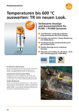 60
Verbesserte Anzeige-
und Auswerteeinheit für
Pt100- / Pt1000-Sensoren.
Ein Gerät für viele Sensoren
Die Auswerteelektronik vom Typ TR ist ein universelles
Steuer- und Anzeigegerät für den Anschluss von
PT100- / PT1000-Sensoren (Serie TT, TM sowie TS)
Automatische Erkennung des Fühlers
Die Elektronik erkennt selbständig, ob Pt100- oder
Pt1000-Sensoren angeschlossen sind, egal ob es sich
um eine Zwei-, Drei- oder Vierleiterschaltung handelt.
Großer Messbereich
Durch den erweiterten Messbereich von -100...600 °C
können nahezu alle Temperatur-, Mess- und Überwach-
ungsaufgaben in der Industrie und der Prozesstechnik
gelöst werden. Die passenden Temperatursensoren da-
zu bietet ifm selbstverständlich auch an.
„Gut-Bereiche“ eindeutig markieren:
programmierbares Rot-Grün-Display.
Schnelle und einfache 3-Tasten-Bedienung
mit VDMA-Menü.
Visualisierung der Schaltzustände durch
gut sichtbare LEDs.
Flexible Montage durch modulares
Konzept.
Varianten mit Analog- (4...20 mA /0...10 V)
oder Schaltausgang (2 x PNP/NPN).
Temperaturen bis 600 °C
auswerten: TR im neuen Look.
Prozesssensoren
 