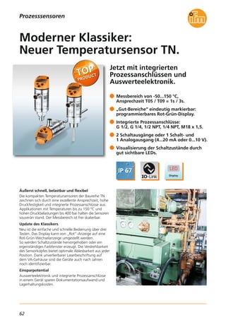 62
Jetzt mit integrierten
Prozessanschlüssen und
Auswerteelektronik.
Äußerst schnell, belastbar und flexibel
Die kompakten Temperatursensoren der Baureihe TN
zeichnen sich durch eine exzellente Ansprechzeit, hohe
Druckfestigkeit und integrierte Prozessanschlüsse aus.
Applikationen mit Temperaturen bis zu 150 °C und
hohen Druckbelastungen bis 400 bar halten die Sensoren
souverän stand. Der Messbereich ist frei skalierbar.
Update des Klassikers
Neu ist die einfache und schnelle Bedienung über drei
Tasten. Das Display kann von „Rot“-Anzeige auf eine
Rot-Grün-Wechselanzeige umgestellt werden.
So werden Schaltzustände hervorgehoben oder ein
eigenständiges Farbfenster erzeugt. Die Verdrehbarkeit
des Sensorkopfes bietet optimale Ablesbarkeit aus jeder
Position. Dank unverlierbarer Laserbeschriftung auf
dem VA-Gehäuse sind die Geräte auch nach Jahren
noch identifizierbar.
Einsparpotential
Auswerteelektronik und integrierte Prozessanschlüsse
in einem Gerät sparen Dokumentationsaufwand und
Lagerhaltungskosten.
Messbereich von -50...150 °C,
Ansprechzeit T05 / T09 = 1s / 3s.
„Gut-Bereiche“ eindeutig markierbar:
programmierbares Rot-Grün-Display.
Integrierte Prozessanschlüsse:
G 1/2, G 1/4, 1/2 NPT, 1/4 NPT, M18 x 1,5.
2 Schaltausgänge oder 1 Schalt- und
1 Analogausgang (4...20 mA oder 0...10 V).
Visualisierung der Schaltzustände durch
gut sichtbare LEDs.
Moderner Klassiker:
Neuer Temperatursensor TN.
Prozesssensoren
 