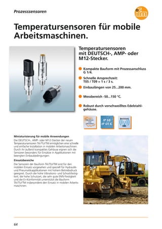 64
Prozesssensoren
Temperatursensoren
mit DEUTSCH-, AMP- oder
M12-Stecker.
Miniaturisierung für mobile Anwendungen
Die DEUTSCH-, AMP- oder M12-Stecker der neuen
Temperatursensoren TA/TU/TM ermöglichen eine schnelle
und einfache Installation in mobilen Arbeitsmaschinen.
Durch ihr äußerst kompaktes Gehäuse eignen sich die
Sensoren besonders für Einsätze in Applikationen mit
beengten Einbaubedingungen.
Einsatzbereiche
Die Sensoren der Bauform TA/TU/TM sind für den
mobilen Einsatz vorgesehen und speziell für Hydraulik-
und Pneumatikapplikationen mit hohem Betriebsdruck
geeignet. Durch die hohe Vibrations- und Schockfestig-
keit, die hohe Schutzart, die sehr gute EMV-Festigkeit
und die E1-Konformität unterstützt die Bauform
TA/TU/TM insbesondere den Einsatz in mobilen Arbeits-
maschinen.
Kompakte Bauform mit Prozessanschluss
G 1/4.
Schnelle Ansprechzeit:
T05 / T09 = 1 s / 3 s.
Einbaulängen von 25...200 mm.
Messbereich -50...150 °C.
Robust durch verschweißtes Edelstahl-
gehäuse.
Temperatursensoren für mobile
Arbeitsmaschinen.
 