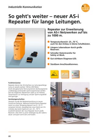 66
Repeater zur Erweiterung
von AS-i Netzwerken auf bis
zu 1000 m.
Funktionsweise
Repeater dienen bei AS-Interface zur Leitungsverlänge-
rung um jeweils weitere 100 bis 200 Meter.
Durch die galvanische Trennung können die Bussegmente
unabhängig voneinander spannungsversorgt werden.
Den 62 möglichen Teilnehmern steht so ein höherer
Gesamtstrom zur Verfügung und der Spannungsabfall
wird geringer.
Geräteeigenschaften
Verpackt wurde die Weiterentwicklung im neuen
SmartLine-Gehäuse. Während herkömmliche Repeater
meist nur einen Temperaturbereich von 0...55 °C
vorweisen können, bewältigt das neue Gerät von ifm
mühelos das breite Spektrum von -25...70 °C.
Zusätzlich besticht der neue Repeater durch große
Reserven. Dies führt zu einer Verlängerung der Lebens-
dauer und spart somit Zeit und Kosten.
Temperaturbereich -25...70 °C,
auch für den Einbau in kleine Schaltkästen.
Längere Lebensdauer durch große
Reserven.
Schneller Datentransfer für
Safety at Work.
Gut sichtbare Diagnose-LED.
Steckbare Anschlussklemmen.
So geht's weiter – neuer AS-i
Repeater für lange Leitungen.
Industrielle Kommunikation
 