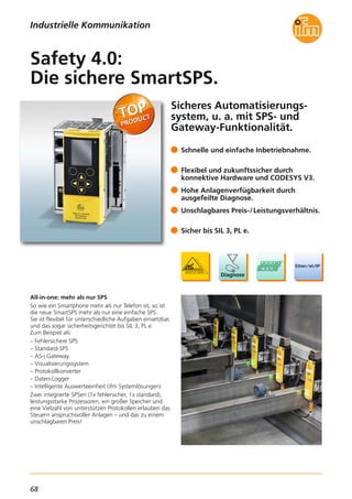 68
Sicheres Automatisierungs-
system, u. a. mit SPS- und
Gateway-Funktionalität.
All-in-one: mehr als nur SPS
So wie ein Smartphone mehr als nur Telefon ist, so ist
die neue SmartSPS mehr als nur eine einfache SPS.
Sie ist flexibel für unterschiedliche Aufgaben einsetzbar,
und das sogar sicherheitsgerichtet bis SIL 3, PL e.
Zum Beispiel als:
– Fehlersichere SPS
– Standard-SPS
– AS-i Gateway
– Visualisierungssystem
– Protokollkonverter
– Daten-Logger
– Intelligente Auswerteeinheit (ifm Systemlösungen)
Zwei integrierte SPSen (1x fehlersicher, 1x standard),
leistungsstarke Prozessoren, ein großer Speicher und
eine Vielzahl von unterstützen Protokollen erlauben das
Steuern anspruchsvoller Anlagen – und das zu einem
unschlagbaren Preis!
Schnelle und einfache Inbetriebnahme.
Flexibel und zukunftssicher durch
konnektive Hardware und CODESYS V3.
Hohe Anlagenverfügbarkeit durch
ausgefeilte Diagnose.
Unschlagbares Preis-/Leistungsverhältnis.
Sicher bis SIL 3, PL e.
Safety 4.0:
Die sichere SmartSPS.
Industrielle Kommunikation
 