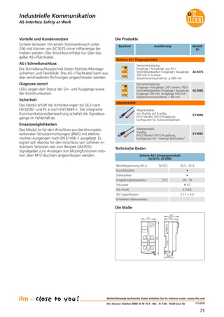 71
(11.2015)
Die Produkte
Bestell-
Nr.
Vorteile und Kundennutzen
Sichere Sensoren mit einem Stromverbrauch unter
200 mA können am AC507S ohne Hilfsenergie be-
trieben werden. Der Anschluss erfolgt nur über das
gelbe AS-i Flachkabel.
AS-i Schnellanschluss
Die Schnellanschlusstechnik bietet höchste Montage-
sicherheit und Flexibilität. Das AS-i Flachkabel kann aus
drei verschiedenen Richtungen angeschlossen werden.
Diagnose vorort
LEDs zeigen den Status der Ein- und Ausgänge sowie
der Kommunikation.
Sicherheit
Das Modul erfüllt die Anforderungen bis SIL3 nach
EN 62061 und PL e nach EN13849-1. Die integrierte
Kommunikationsüberwachung schaltet die Signalaus-
gänge im Fehlerfall ab.
Einsatzmöglichkeiten
Das Modul ist für den Anschluss von berührungslos
wirkenden Schutzeinrichtungen (BWS) mit elektro-
nischen Ausgängen nach EN 61496-1 ausgelegt. Es
eignet sich ebenso für den Anschluss von sicheren in-
duktiven Sensoren wie zum Beispiel GM705S.
Signalgeber zum Anzeigen von Mutingfuntionen kön-
nen über M12-Buchsen angeschlossen werden.
Betriebsspannung (AS-i) [V DC] 26,5...31,6
Kurschlussfest •
Überlastfest •
AS-i Profil S-7.B.E
AS-i Spezifikation 2.11 + 3.0
Erweiteter Adressmodus –
Umgebungstemperatur [°C] -25...55
Schutzart IP 67
Sichere AS-i Eingangsmodule
AC507S, AC508S
Technische Daten
Bauform Ausführung Bestell-
Nr.
Sicheres AS-i Eingangsmodul
Sensorversorgung
Eingänge / Ausgänge: aus AS-i
Strombelastbarkeit Eingänge / Ausgänge:
200 mA in Summe
Gesamtstromaufnahme: ≤ 280 mA
AC507S
Sensorversorgung
Eingänge / Ausgänge: 24 V extern, PELV
Strombelastbarkeit Eingänge / Ausgänge:
Eingänge 200 mA, Ausgänge 500 mA
Gesamtstromaufnahme: < 80 mA
AC508S
Adapterkabel,
von 8-polig auf 5-polig,
M12-Stecker / M12-Kupplung,
konfiguriert für Automatikbetrieb
EY3090
Adapterkabel,
5-polig,
M12-Stecker / M12-Kupplung,
konfiguriert für "niedrige Reichweite"
EY3092
AS-Interface Safety at Work
Weiterführende technische Daten erhalten Sie im Internet unter: www.ifm.com
ifm-Service-Telefon 0800 16 16 16 4 · Mo - Fr 7.00 - 18.00 (nur D)
Die Maße
45
103
40,2
44,7
25,8
Industrielle Kommunikation
Adapterkabel
 