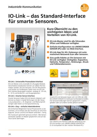 74
Kurz-Übersicht zu den
wichtigsten Ideen und
Vorteilen von IO-Link.
IO-Link = Universelles Prozessdaten-Interface
IO-Link-Master sind universelle Ein-/Ausgabe-Module.
Verschiedene Gerätearten können am selben Port be-
trieben werden: IO-Link-Sensoren, IO-Link-Aktuatoren
und Geräte mit Schaltsignal. Daher kann ein IO-Link-
Port mehrere Baugruppen ersetzen: analoge (4...20 mA,
0...10 V) und binäre Ein- und Ausgangskarten.
IO-Link = Smartes Sensor-Interface
Smarte Sensoren haben IO-Link bereits integriert und
können so Daten in beide Richtungen mit der Steue-
rung austauschen, z. B. Diagnose- und Wartungsmel-
dungen oder Daten zur Fernparametrierung.
IO-Link = Easy – einfache Inbetriebnahme
Die einfachste Möglichkeit Sensor-Prozesswerte zu be-
kommen, ist so einfach wie der Anschluss an eine Ana-
logkarte. Sensor und IO-Link-Master verbinden – fertig.
Der Austausch geschieht genauso einfach. Alle Sensor-
parameter werden im Master gespeichert und auf das
neue Gerät übertragen.
Smarte IO-Link-Sensoren lassen sich mit Hilfe der LINE-
RECORDER SENSOR 4.0-Software komfortabel einstellen.
Die Sensoreinstellungen können gespeichert, kopiert,
geladen oder auf andere Geräte geklont werden.
Das USB-IO-Link-Interface stellt die Verbindung von
IO-Link-Geräten zum LINERECORDER SENSOR her.
Es ist kompatibel mit den meisten Windows-PCs.
IO-Link-Master sind für alle führenden
SPSen und Feldbusse verfügbar.
Einfache Konfiguration via LINERECORDER
SENSOR (PC) oder via Web-Interface.
IO-Link-App für AS-i Gateways mit auto-
matischem Netzwerk-Scan aller Sensoren.
Eine große Palette an ifm-Sensoren mit
IO-Link verfügbar: Drehgeber, Kapazitive,
Optische, Temperatur-, Strömungs-, Druck-
und Füllstandsensoren.
IO-Link – das Standard-Interface
für smarte Sensoren.
Industrielle Kommunikation
 