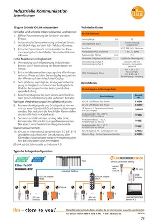 75
(04.2015)
Systemlösungen
Industrielle Kommunikation
Weiterführende technische Daten erhalten Sie im Internet unter: www.ifm.com/de/io-link
ifm-Service-Telefon 0800 16 16 16 4 · Mo - Fr 7.00 - 18.00 (nur D)
10 gute Gründe IO-Link einzusetzen
Einfache und schnelle Inbetriebnahme und Service:
1. Offline-Parametrierung der Sensoren vor dem
Einbau.
2. Automatische Sensorerkennung online bei Einsatz
der IO-Link-App auf dem AS-i/Feldbus-Gateway.
3. Einfacher Sensortausch mit automatischer Para-
metrierung durch den Master. Sensoridentifikation
inklusive.
Hohe Maschinenverfügbarkeit:
4. Vermeidung von Fehlbedienung im laufenden
Betrieb durch Abschaltung der Bedientasten am
Sensor.
5. Einfache Messwerteübertragung ohne Wandlungs-
verluste, Werte auf dem Sensordisplay entsprechen
den Werten auf dem Maschinen-Display.
6. Sehr störfeste, weil digitale, Analogwerteübertra-
gung im Vergleich zur klassischen Analogtechnik.
Und das bei ungeschirmter Leitung und ohne
spezielle Erdung.
7. Maschinendiagnose bis zum Sensor-Level funktio-
niert ohne Unterbrechung des laufenden Betriebs.
Weniger Verdrahtung spart Installationskosten:
8. Mehrere Analogsignale und Schaltpunkte können
mit nur einer Standard-3-Draht-Leitung übertragen
werden. Das reduziert die Anzahl der Klemmstellen
und schafft Platz im Kabelkanal.
9. Sensoren und Aktuatoren, analog oder binär,
können über IO-Link-Ports angeschlossen werden.
Das ersetzt verschiedene Ein-/Ausgabemodule.
Investitionssicherheit:
10. IO-Link ist international genormt nach IEC 61131-9
und daher zukunftssicher. Die Akzeptanz aller
führenden Automatisierer sorgt für Investitionssicher-
heit bei Ausrüstern und Anwendern.
IO-Link ist die Schnittstelle zu Industrie 4.0.
Typische Anlagenkonfiguration
IO-Link master
IP20
IO-Link master
IP67
sensor parameter settingPLC
industrial fieldbus
LINERECORDER
sensor 4.0
MODBUS-TCP
IO-Link
sensors
···1 2 7 8
IO-Link
sensor
with
IO-Link
IO-Link
IO-Link
sensors
···1 2 7 8
USB
adapter
Bestelldaten
Technische Daten
IO-Link-Service- & Wartungs-Tools
IO-Link-Eckdaten
IO-Link USB Master low Power E30396
IO-Link USB Master ext. Power E30390
LR Sensor 4.0 Parametriersoftware
mit IODD-Import
QA0001
Analogwandler -50...300 °C
Pt100/Pt1000 zu IO-Link
TP3232
Analogwandler 0...100 °C
Pt100/Pt1000 zu IO-Link
TP3237
IO-Link-App für AS-i Gateways AC14xx AP3002
Analogwandler -50...150 °C
Pt100/Pt1000 zu IO-Link
TP3231
Memory Plug - Sensor-Parameter-Speicher E30398
Leitungslänge [m] 20
Leitungsphysik Typ A
3-Draht-Leitung,
ungeschirmt
Anschluss M12, M8, M5, Klemmen
Prozessdaten (PD) pro Device 1 Bit...32 Bytes
Zykluszeit bei 2 Bytes [ms] 2,3
Parameter, Diagnose und Events azyklische Übertragung
Stromversorgung Typ A
Stromversorgung Typ B
Sensorik 200 mA
Sensorik + Aktuatorik
getrennt
M12-Pinbelegung Typ A
Pin 1: 24 V DC
Pin 3: 0 V DC
Pin 4: IO-Link /
Binäreingang / -ausgang
Beschreibung
Bestell-
Nr.
 