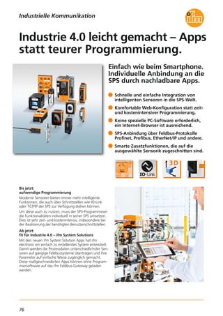 76
Einfach wie beim Smartphone.
Individuelle Anbindung an die
SPS durch nachladbare Apps.
Bis jetzt:
aufwendige Programmierung
Moderne Sensoren bieten immer mehr intelligente
Funktionen, die auch über Schnittstellen wie IO-Link
oder TCP/IP der SPS zur Verfügung stehen können.
Um diese auch zu nutzen, muss der SPS-Programmierer
die Funktionalitäten individuell in seiner SPS umsetzen.
Dies ist sehr zeit- und kostenintensiv, insbesondere bei
der Realisierung der benötigten Benutzerschnittstellen.
Ab jetzt:
fit für Industrie 4.0 – ifm System Solutions
Mit den neuen ifm System Solution Apps hat ifm
electronic ein einfach zu erstellendes System entwickelt.
Damit werden die Prozessdaten unterschiedlichster Sen-
soren auf gängige Feldbussysteme übertragen und ihre
Parameter auf einfache Weise zugänglich gemacht.
Diese maßgeschneiderten Apps können ohne Program-
miersoftware auf das ifm Feldbus-Gateway geladen
werden.
Schnelle und einfache Integration von
intelligenten Sensoren in die SPS-Welt.
Komfortable Web-Konfiguration statt zeit-
und kostenintensiver Programmierung.
Keine spezielle PC-Software erforderlich,
ein Internet-Browser ist ausreichend.
SPS-Anbindung über Feldbus-Protokolle
Profinet, Profibus, EtherNet/IP und andere.
Smarte Zusatzfunktionen, die auf die
ausgewählte Sensorik zugeschnitten sind.
Industrie 4.0 leicht gemacht – Apps
statt teurer Programmierung.
Industrielle Kommunikation
 