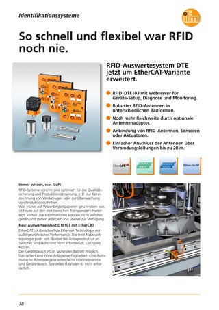 78
RFID-Auswertesystem DTE
jetzt um EtherCAT-Variante
erweitert.
Immer wissen, was läuft
RFID-Systeme von ifm sind optimiert für die Qualitäts-
sicherung und Produktionssteuerung, z. B. zur Kenn-
zeichnung von Werkzeugen oder zur Überwachung
von Produktionsschritten.
Was früher auf Warenbegleitpapieren geschrieben war,
ist heute auf den elektronischen Transpondern hinter-
legt. Vorteil: Die Informationen können nicht verloren
gehen und stehen jederzeit und überall zur Verfügung.
Neu: Auswerteeinheit DTE103 mit EtherCAT
EtherCAT ist die schnellste Ethernet-Technologie mit
außergewöhnlicher Performance. Die freie Netzwerk-
topologie passt sich flexibel der Anlagenstruktur an.
Switches und Hubs sind nicht erforderlich. Das spart
Kosten.
Der Gerätetausch ist im laufenden Betrieb möglich.
Das sichert eine hohe Anlagenverfügbarkeit. Eine Auto-
matische Adressvergabe vereinfacht Inbetriebnahme
und Gerätetausch. Spezielles IT-Wissen ist nicht erfor-
derlich.
RFID-DTE103 mit Webserver für
Geräte-Setup, Diagnose und Monitoring.
Robustes RFID-Antennen in
unterschiedlichen Bauformen.
Noch mehr Reichweite durch optionale
Antennenadapter.
Anbindung von RFID-Antennen, Sensoren
oder Aktuatoren.
Einfacher Anschluss der Antennen über
Verbindungsleitungen bis zu 20 m.
So schnell und flexibel war RFID
noch nie.
Identifikationssysteme
 