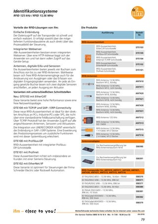 79
(04.2016)
RFID 125 kHz / RFID 13,56 MHz
Vorteile der RFID-Lösungen von ifm:
Einfache Einbindung
Der Datenzugriff auf die Transponder ist schnell und
einfach realisiert. Er erfolgt sowohl über die mitge-
lieferten Funktionsbausteine als auch direkt über das
Prozessabbild der Steuerung.
Integrierter Webserver
Alle Auswerteeinheiten besitzen einen integrierten
Webserver. Über eine HTTP-Adresse loggt sich der
Anwender ein und hat dann vollen Zugriff auf das
Geräte-Setup.
Antennen, digitale E/As und Sensoren
Die Auswerteeinheiten bieten jeweils vier Buchsen zum
Anschluss von bis zu vier RFID-Antennen. Wahlweise
lassen sich freie RFID-Antenneneingänge auch für die
Ansteuerung von Ausgängen oder das Erfassen von
digitalen Eingangssignalen verwenden. An jede als Ein-
gang gesetzte Buchse lassen sich zwei digitale Sensoren
anschließen, an jeden Ausgang ein Aktuator.
Varianten mit unterschiedlichen Schnittstellen
Neu: DTE103 mit EtherCAT
Diese Variante bietet eine hohe Performance sowie eine
freie Netzwerktopologie.
DTE104 mit TCP/IP und SAP- / ERP-Connectivity
Diese neue RFID-Auswerteeinheit ist ideal für den direk-
ten Anschluss an PCs, Industrie-PCs oder SPS, die nicht
über eine standardisierte Feldbusanschaltung verfügen.
Über TCP/IP Protokoll hat der Anwender Zugriff auf alle
angeschlossenen Antennen, Sensoren und Aktuatoren.
Die Integration von LINERECORDER AGENT vereinfacht
die Einbindung in SAP- / ERP-Systeme. Eine Erweiterung
des Produktionsprozesses um zusätzliche Funktionen
wird mit dieser Systemlösung erleichtert.
DTE100 mit Profibus-DP
RFID-Auswerteeinheit mit integrierter Profibus-
DP-Schnittstelle.
DTE101 mit Profinet
Diese Auswerteeinheit richtet sich insbesondere an
Kunden mit einer Siemens-Steuerung.
DTE102 mit EtherNet/IP
Diese Variante ist optimiert für Steuerungen der Firma
Schneider Electric oder Rockwell Automation.
Weiterführende technische Daten erhalten Sie im Internet unter: www.ifm.com
ifm-Service-Telefon 0800 16 16 16 4 · Mo - Fr 7.00 - 18.00 (nur D)
Identifikationssysteme
Ausführung Bestell-
Nr.
DTE102
RFID-Auswerteeinheit,
EtherNet/IP-Schnittstelle
DTE104
RFID-Auswerteeinheit,
Ethernet TCP/IP-Schnittstelle
DTE101
RFID-Auswerteeinheit,
Profinet-Schnittstelle
ANT512RFID-Antenne 125 KHz
ANT513
RFID-Antenne 13,56 MHz,
ISO 15693
E80370ID-TAG/30X2.8/03 – 13,56 MHz, 16 Kbit – FRAM
E80371ID-TAG/30X2.5/06 – 13,56 MHz, 896 bit
E80377ID-TAG/R20X2.5/06 – 13,56 MHz, 896 bit
RFID-Auswerteeinheit
RFID-Antennen
Die Produkte
DTE103
RFID-Auswerteeinheit,
EtherCAT-Schnittstelle
DTE100
RFID-Auswerteeinheit,
Profibus-DP-Schnittstelle
ANT515
RFID-Antenne 13,56 MHz,
1 m Kabel, M12-Stecker
ANT516
RFID-Antenne 13,56 MHz,
2 m Kabel, M12-Stecker
ANT410
RFID-Antenne 13,56 MHz,
Bauform M12, bündig
ANT411
RFID-Antenne 13,56 MHz,
Bauform M12, nicht bündig
ANT430
RFID-Antenne 13,56 MHz,
Bauform M30, bündig
ANT431
RFID-Antenne 13,56 MHz,
Bauform M30, nicht bündig
ANT420
RFID-Antenne 13,56 MHz,
Bauform M18, bündig
ANT421
RFID-Antenne 13,56 MHz,
Bauform M18, nicht bündig
E80380ID-TAG/30X2.8/03 – 13,56 MHz, 64 Kbit
E80381
ID-TAG/4.35X3.6/03 – 13,56 MHz,
896 bit, 10 Stück
E80382
ID-TAG/Label 65X30/03 – 13,56 MHz,
896 bit, 500 Stück
E80379
ID-TAG/Label 80X50/03 – 13,56 MHz,
896 bit, 500 Stück
RFID-Transponder für: ANT410, ANT411, ANT420, ANT421,
ANT430, ANT431, ANT513, ANT515, ANT516
Antennenadapter
E80390
Zur Reichweitenvergrößerung bei
RFID-Antennenbauform M18
E80391
Zur Reichweitenvergrößerung bei
RFID-Antennenbauform KQ
 