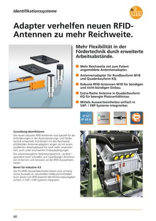 80
Mehr Flexibilität in der
Fördertechnik durch erweiterte
Arbeitsabstände.
Zuverlässig identifizieren
Die neuen robusten RFID-Antennen sind speziell für die
Anforderungen in der Automatisierungs- und Förder-
technik entwickelt. Kombiniert mit den Reichweite
erhöhenden Antennenadaptern sorgen sie mit einem
exzellenten Arbeitsabstand für noch mehr Lesesicher-
heit, auch unter erschwerten Einbaubedingungen.
Die industrietaugliche Verbindungstechnik „ecolink“
garantiert einen schnellen und zuverlässigen Anschluss
von Antennen und Sensoren an die RFID-Auswerteein-
heiten.
Bereit für Industrie 4.0
Die ifm-RFID-Auswerteeinheiten bieten eine umfang-
reiche Auswahl an industriellen Feldbusschnittstellen.
Auch lassen sich RFID-basierte Identifizierungsaufgaben
einfach in SAP- / ERP-Systeme integrieren.
Mehr Reichweite mit zum Patent
angemeldete Antennenadapter.
Antennenadapter für Rundbauform M18
und Quaderbauform KQ.
Robuste RFID-Antennen M18 für bündigen
und nicht-bündigen Einbau.
Extra-flache Antenne in Quaderbauform
KQ für beengte Platzverhältnisse.
Mittels Auswerteeinheiten einfach in
SAP- / ERP-Systeme integrierbar.
Adapter verhelfen neuen RFID-
Antennen zu mehr Reichweite.
Identifikationssysteme
 