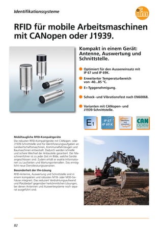 82
Kompakt in einem Gerät:
Antenne, Auswertung und
Schnittstelle.
Mobiltaugliche RFID-Kompaktgeräte
Die robusten RFID-Kompaktgeräte mit CANopen- oder
J1939-Schnittstelle sind für Identifizierungsaufgaben an
Landwirtschaftsmaschinen, Kommunalfahrzeugen und
Baumaschinen entwickelt. Dadurch werden schnelle
und sichere Wechsel der Anbauteile garantiert. Der Ma-
schinenführer ist zu jeder Zeit im Bilde, welche Geräte
angeschlossen sind. Zudem erhält er exakte Informatio-
nen zu Laufzeiten und Wartungsintervallen. Das ermög-
licht neue Dienstleistungsszenarien.
Besonderheit der ifm-Lösung
RFID-Antenne, Auswertung und Schnittstelle sind in
einem kompakten und robusten M18- oder M30-Ge-
häuse integriert. Das reduziert Verdrahtungsaufwand
und Platzbedarf gegenüber herkömmlichen Lösungen,
bei denen Antennen und Auswertesysteme noch sepa-
rat ausgeführt sind.
Optimiert für den Ausseneinsatz mit
IP 67 und IP 69K.
Erweiterter Temperaturbereich
von -40...85 °C.
E1-Typgenehmigung.
Schock- und Vibrationsfest nach EN60068.
Varianten mit CANopen- und
J1939-Schnittstelle.
RFID für mobile Arbeitsmaschinen
mit CANopen oder J1939.
Identifikationssysteme
 