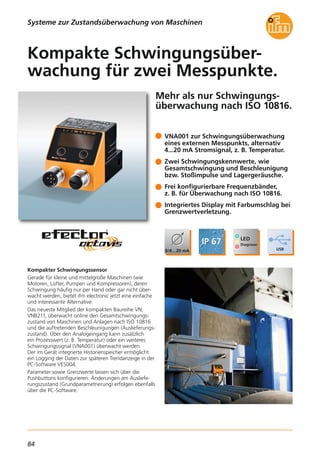 84
Mehr als nur Schwingungs-
überwachung nach ISO 10816.
Kompakter Schwingungssensor
Gerade für kleine und mittelgroße Maschinen (wie
Motoren, Lüfter, Pumpen und Kompressoren), deren
Schwingung häufig nur per Hand oder gar nicht über-
wacht werden, bietet ifm electronic jetzt eine einfache
und interessante Alternative.
Das neueste Mitglied der kompakten Baureihe VN,
VNB211, überwacht online den Gesamtschwingungs-
zustand von Maschinen und Anlagen nach ISO 10816
und die auftretenden Beschleunigungen (Auslieferungs-
zustand). Über den Analogeingang kann zusätzlich
ein Prozesswert (z. B. Temperatur) oder ein weiteres
Schwingungssignal (VNA001) überwacht werden.
Der im Gerät integrierte Historienspeicher ermöglicht
ein Logging der Daten zur späteren Trendanzeige in der
PC-Software VES004.
Parameter sowie Grenzwerte lassen sich über die
Pushbuttons konfigurieren. Änderungen am Ausliefe-
rungszustand (Grundparametrierung) erfolgen ebenfalls
über die PC-Software.
Kompakte Schwingungsüber-
wachung für zwei Messpunkte.
Systeme zur Zustandsüberwachung von Maschinen
VNA001 zur Schwingungsüberwachung
eines externen Messpunkts, alternativ
4...20 mA Stromsignal, z. B. Temperatur.
Zwei Schwingungskennwerte, wie
Gesamtschwingung und Beschleunigung
bzw. Stoßimpulse und Lagergeräusche.
Frei konfigurierbare Frequenzbänder,
z. B. für Überwachung nach ISO 10816.
Integriertes Display mit Farbumschlag bei
Grenzwertverletzung.
 