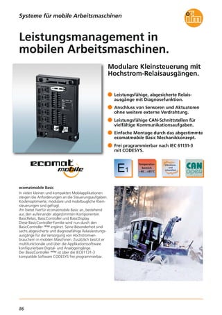 86
Modulare Kleinsteuerung mit
Hochstrom-Relaisausgängen.
ecomatmobile Basic
In vielen kleinen und kompakten Mobilapplikationen
steigen die Anforderungen an die Steuerungsaufgaben.
Kostenoptimierte, modulare und mobiltaugliche Klein-
steuerungen sind gefragt.
ifm bietet hierfür ecomatmobile Basic an, bestehend
aus den aufeinander abgestimmten Komponenten
BasicRelais, BasicController und BasicDisplay.
Diese BasicController-Familie wird nun durch den
BasicController relay ergänzt. Seine Besonderheit sind
sechs abgesicherte und diagnosefähige Relaisleistungs-
ausgänge für die Versorgung von Hochstromver-
brauchern in mobilen Maschinen. Zusätzlich besitzt er
multifunktionale und über die Applikationssoftware
konfigurierbare Digital- und Analogeingänge.
Der BasicController relay ist über die IEC61131-3
kompatible Software CODESYS frei programmierbar.
Leistungsfähige, abgesicherte Relais-
ausgänge mit Diagnosefunktion.
Anschluss von Sensoren und Aktuatoren
ohne weitere externe Verdrahtung.
Leistungsfähige CAN-Schnittstellen für
vielfältige Kommunikationsaufgaben.
Einfache Montage durch das abgestimmte
ecomatmobile Basic Mechanikkonzept.
Frei programmierbar nach IEC 61131-3
mit CODESYS.
Leistungsmanagement in
mobilen Arbeitsmaschinen.
Systeme für mobile Arbeitsmaschinen
 