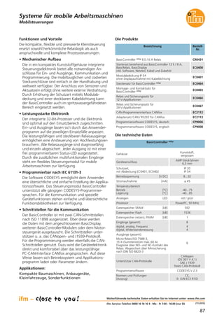 87
(11.2015)
Mobilsteuerungen
Funktionen und Vorteile
Die kompakte, flexible und preiswerte Kleinsteuerung
ersetzt sowohl herkömmliche Relaislogik als auch
anspruchsvolle und komplexe Prozesssteuerungen.
• Mechanischer Aufbau
Die in ein kompaktes Kunststoffgehäuse integrierte
Steuerungselektronik bietet alle notwendigen An-
schlüsse für Ein- und Ausgänge, Kommunikation und
Programmierung. Die mobiltauglichen und codierten
Steckanschlüsse sind einfach in der Handhabung und
weltweit verfügbar. Der Anschluss von Sensoren und
Aktuatoren erfolgt ohne weitere externe Verdrahtung.
Durch Erhöhung der Schutzart mittels Modulab-
deckung und einer steckbaren Kabeldichtung kann
der BasicController auch im spritzwassergefährdeten
Bereich eingesetzt werden.
• Leistungsstarke Elektronik
Der integrierte 32-Bit-Prozesser und die Elektronik
sind optimal auf den Einsatzbereich zugeschnitten.
Ein- und Ausgänge lassen sich durch das Anwender-
programm auf die jeweiligen Einsatzfälle anpassen.
Die leistungsfähigen und steckbaren Relaisausgänge
ermöglichen eine Ansteuerung von Hochleistungsver-
brauchern. Alle Relaisausgänge sind diagnosefähig
und einzeln abgesichert. Jeder Ausgang ist mit einer
frei programmierbaren Status-LED ausgestattet.
Durch die zusätzlichen multifunktionalen Eingänge
steht ein flexibles Steuerungsmodul für mobile
Arbeitsmaschinen zur Verfügung.
• Programmierbar nach IEC 61131-3
Die Software CODESYS ermöglicht dem Anwender
eine übersichtliche und einfache Erstellung der Applika-
tionssoftware. Das Steuerungsmodul BasicController
unterstützt alle gängigen CODESYS-Programmier-
sprachen. Für die Kommunikation und spezielle
Gerätefunktionen stehen einfache und übersichtliche
Funktionsbibliotheken zur Verfügung.
• Schnittstellen für die Kommunikation
Der BasicController ist mit zwei CAN-Schnittstellen
nach ISO 11898 ausgerüstet. Über diese werden
die Daten mit dem angeschlossenen BasicDisplay,
weiteren BasicController-Modulen oder dem Motor-
steuergerät ausgetauscht. Die Schnittstellen unter-
stützen u. a. das CANopen- und J1939-Protokoll.
Für die Programmierung werden ebenfalls die CAN-
Schnittstellen genutzt. Dazu wird die Geräteelektronik
direkt und komfortabel über das leistungsfähige
PC-CAN-Interface CANfox angesprochen. Auf diese
Weise lassen sich Betriebssystem und Applikations-
programm laden oder Parameter ändern.
Applikationen:
Kompakte Baumaschinen, Anbaugeräte,
Kleinfahrzeuge, Sonderfunktionen
Eingänge (gesamt):
digital, analog, Frequenz
digital, Widerstandsmessung
8
4
4
Ausgänge (gesamt):
Micro-Relais ISO 7588-3,
15 A (Summenstrom max. 60 A)
Diagnose über NO- und NC-Kontakt des
Relais. Abgesichert über Minisicherung
nach DIN ISO 8820-3
6
Datenspeicher SRAM [kB] 592
Datenspeicher Flash [kB] 1536
Datenspeicher (retain), FRAM [kB] 1
Weiterführende technische Daten erhalten Sie im Internet unter: www.ifm.com
ifm-Service-Telefon 0800 16 16 16 4 · Mo - Fr 7.00 - 18.00 (nur D)
Systeme für mobile Arbeitsmaschinen
Bezeichnung Bestell-
Nr.
BasicController relay 8 E / 6 A Relais CR0431
Die technische Daten
BasicController relay
Die Produkte
Gehäuse
Kunststoff,
vergossen
Geräteanschluss
AMP-Steckfahnen
6,3 mm
Schutzart,
mit Abdeckung EC0401, EC0402
IP 20
IP 54
Betriebsspannung [V DC] 8...32
Stromaufnahme [mA] ≤ 45
Temperaturbereich
Betrieb [°C]
Lagerung [°C]
-40...75
-40...85
Anzeigen LED rot / grün
Prozessor PowerPC, 50 MHz
Unterstütze CAN-Protokolle
CANopen
(DS 301 V 4.1)
SAE J 1939
freies CAN-Protokoll
Normen und Prüfungen
(Auszug)
CE,
E1 (UN-ECE R10)
Starterset bestehend aus BasicController 12 E / 8 A,
BasicRelais, BasicDisplay
inkl. Software, Netzteil, Kabel und Zubehör
EC0400
Modulabdeckung IP 54
ohne Displayaufnahme mit Kabeldichtung
EC0401
Steckersatz für BasicController relay EC0464
Montage- und Kontaktsatz für
BasicController relay EC0465
Relais und Sicherungssatz für
12-V-Applikationen
EC0466
Relais und Sicherungssatz für
24-V-Applikationen
EC0467
CAN-Programmierinterface CANfox EC2112
Adaptersatz CAN / RS232 für CANfox EC2113
Programmiersoftware CODESYS, deutsch CP9006
Programmiersoftware CODESYS, englisch CP9008
Programmiersoftware CODESYS V 2.3
 